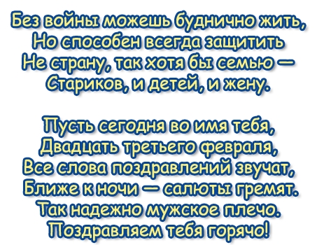 Без войны можешь буднично жить, 
Но способен всегда защитить 
Не страну, так хотя бы семью — 
Стариков, и детей, и жену. 
Пусть сегодня во имя тебя, 
Двадцать третьего февраля, 
Все слова поздравлений звучат, 
Ближе к ночи — салюты гремят.
Так надежно мужское плечо. 
Поздравляем тебя горячо! 
